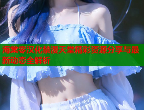 海棠零汉化禁漫天堂精彩资源分享与最新动态全解析