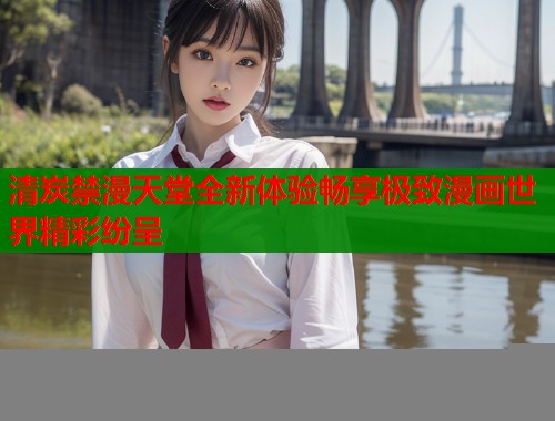 清炭禁漫天堂全新体验畅享极致漫画世界精彩纷呈