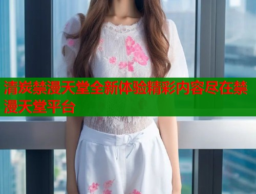 清炭禁漫天堂全新体验精彩内容尽在禁漫天堂平台