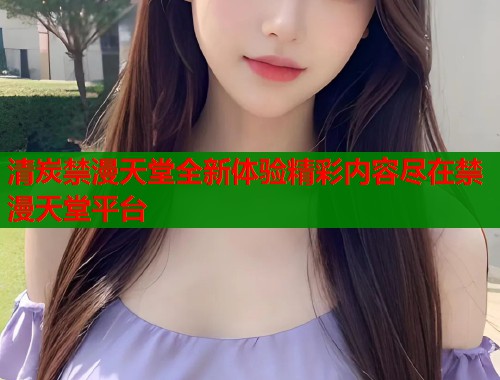 清炭禁漫天堂全新体验精彩内容尽在禁漫天堂平台