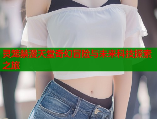 灵笼禁漫天堂奇幻冒险与未来科技探索之旅